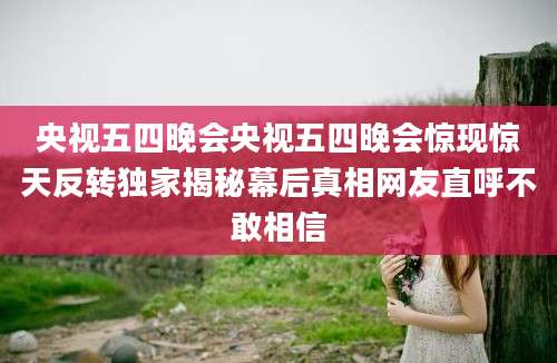央视五四晚会央视五四晚会惊现惊天反转独家揭秘幕后真相网友直呼不敢相信