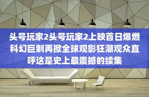 头号玩家2头号玩家2上映首日爆燃科幻巨制再掀全球观影狂潮观众直呼这是史上最震撼的续集