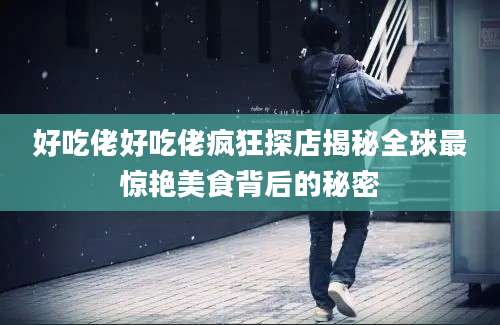 好吃佬好吃佬疯狂探店揭秘全球最惊艳美食背后的秘密