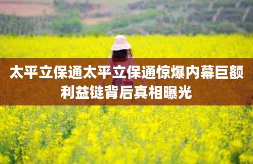 太平立保通太平立保通惊爆内幕巨额利益链背后真相曝光