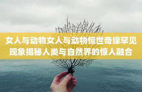 女人与动物女人与动物惊世奇缘罕见现象揭秘人类与自然界的惊人融合