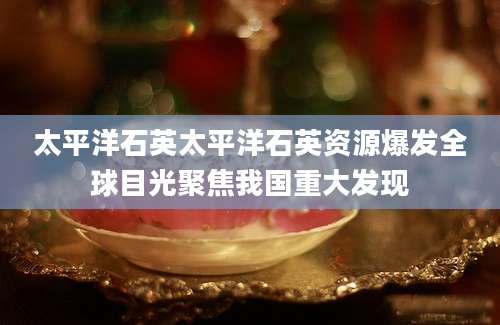 太平洋石英太平洋石英资源爆发全球目光聚焦我国重大发现