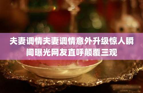 夫妻调情夫妻调情意外升级惊人瞬间曝光网友直呼颠覆三观