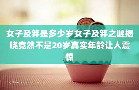 女子及笄是多少岁女子及笄之谜揭晓竟然不是20岁真实年龄让人震惊