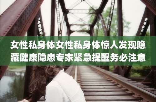 女性私身体女性私身体惊人发现隐藏健康隐患专家紧急提醒务必注意