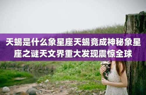天蝎是什么象星座天蝎竟成神秘象星座之谜天文界重大发现震惊全球