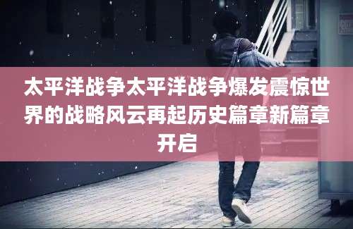 太平洋战争太平洋战争爆发震惊世界的战略风云再起历史篇章新篇章开启