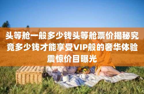 头等舱一般多少钱头等舱票价揭秘究竟多少钱才能享受VIP般的奢华体验震惊价目曝光