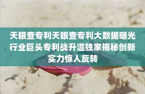 天眼查专利天眼查专利大数据曝光行业巨头专利战升温独家揭秘创新实力惊人反转