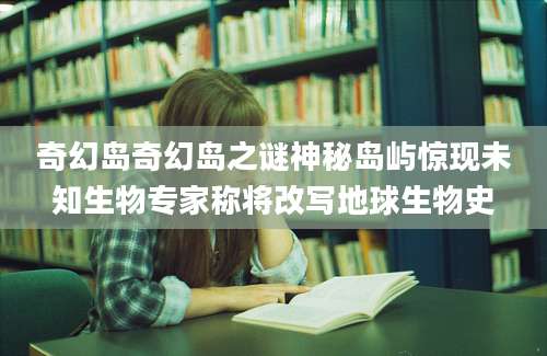 奇幻岛奇幻岛之谜神秘岛屿惊现未知生物专家称将改写地球生物史