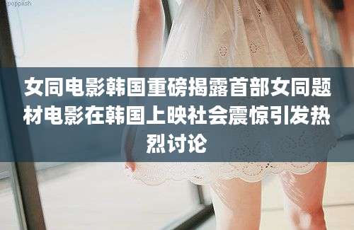 女同电影韩国重磅揭露首部女同题材电影在韩国上映社会震惊引发热烈讨论