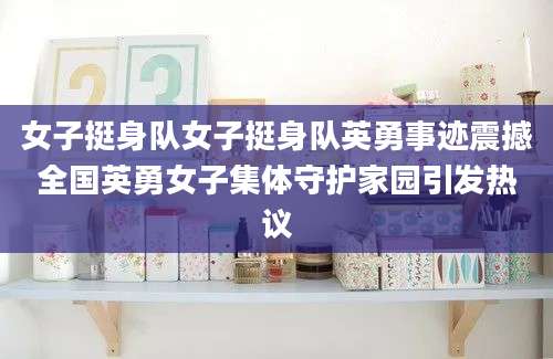 女子挺身队女子挺身队英勇事迹震撼全国英勇女子集体守护家园引发热议