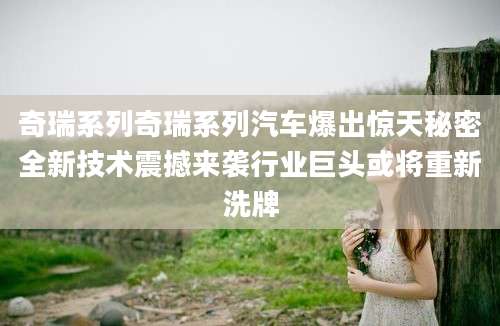 奇瑞系列奇瑞系列汽车爆出惊天秘密全新技术震撼来袭行业巨头或将重新洗牌