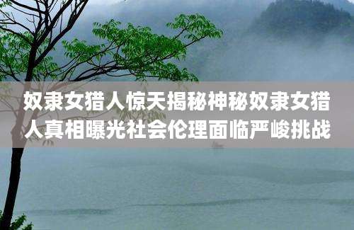 奴隶女猎人惊天揭秘神秘奴隶女猎人真相曝光社会伦理面临严峻挑战