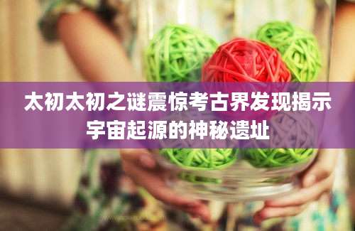 太初太初之谜震惊考古界发现揭示宇宙起源的神秘遗址