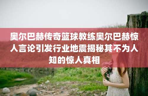 奥尔巴赫传奇篮球教练奥尔巴赫惊人言论引发行业地震揭秘其不为人知的惊人真相