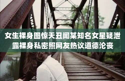 女生裸身图惊天丑闻某知名女星疑泄露裸身私密照网友热议道德沦丧