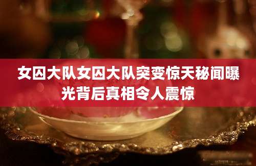 女囚大队女囚大队突变惊天秘闻曝光背后真相令人震惊
