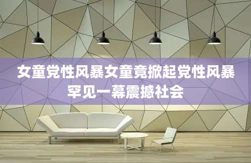 女童党性风暴女童竟掀起党性风暴罕见一幕震撼社会