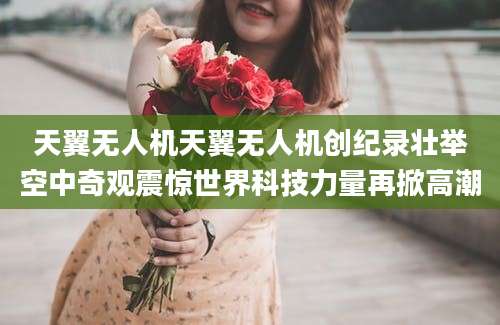 天翼无人机天翼无人机创纪录壮举空中奇观震惊世界科技力量再掀高潮