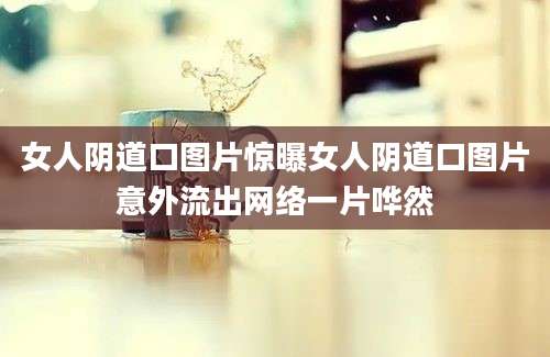 女人阴道口图片惊曝女人阴道口图片意外流出网络一片哗然