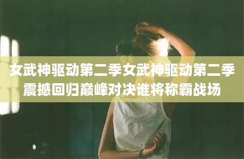 女武神驱动第二季女武神驱动第二季震撼回归巅峰对决谁将称霸战场