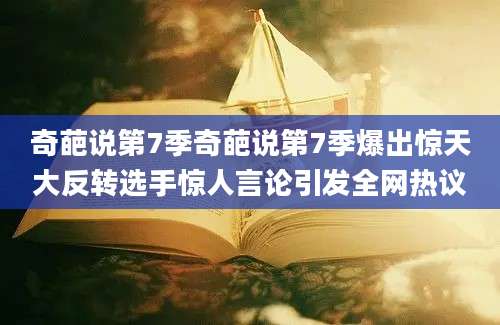 奇葩说第7季奇葩说第7季爆出惊天大反转选手惊人言论引发全网热议