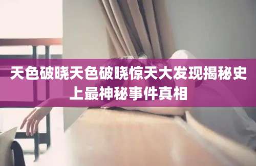 天色破晓天色破晓惊天大发现揭秘史上最神秘事件真相