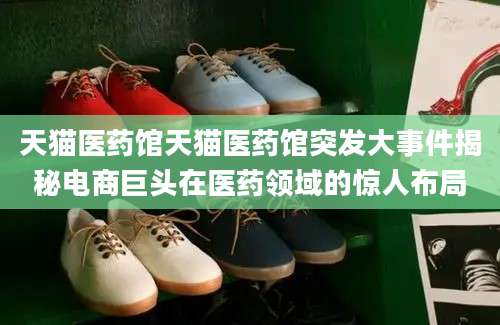 天猫医药馆天猫医药馆突发大事件揭秘电商巨头在医药领域的惊人布局