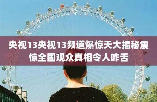 央视13央视13频道爆惊天大揭秘震惊全国观众真相令人咋舌