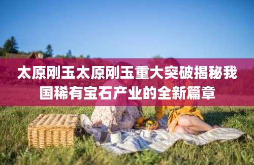 太原刚玉太原刚玉重大突破揭秘我国稀有宝石产业的全新篇章