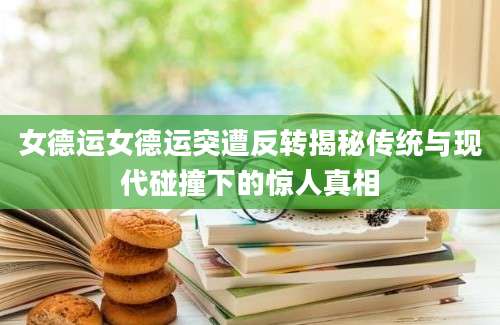 女德运女德运突遭反转揭秘传统与现代碰撞下的惊人真相