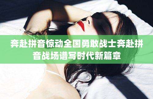 奔赴拼音惊动全国勇敢战士奔赴拼音战场谱写时代新篇章