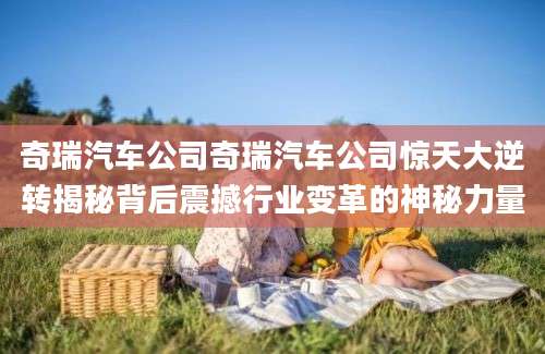 奇瑞汽车公司奇瑞汽车公司惊天大逆转揭秘背后震撼行业变革的神秘力量