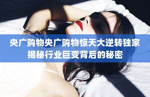 央广购物央广购物惊天大逆转独家揭秘行业巨变背后的秘密