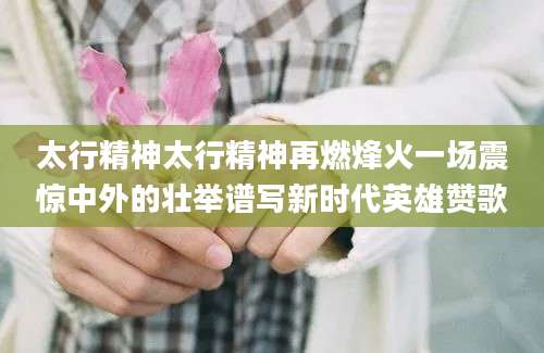 太行精神太行精神再燃烽火一场震惊中外的壮举谱写新时代英雄赞歌